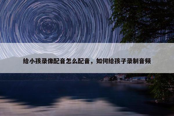 给小孩录像配音怎么配音，如何给孩子录制音频