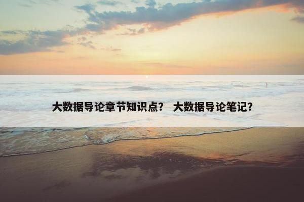 大数据导论章节知识点？ 大数据导论笔记？