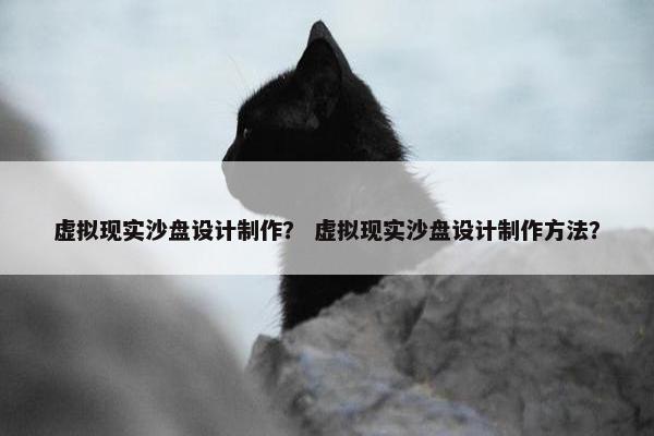 虚拟现实沙盘设计制作？ 虚拟现实沙盘设计制作方法？