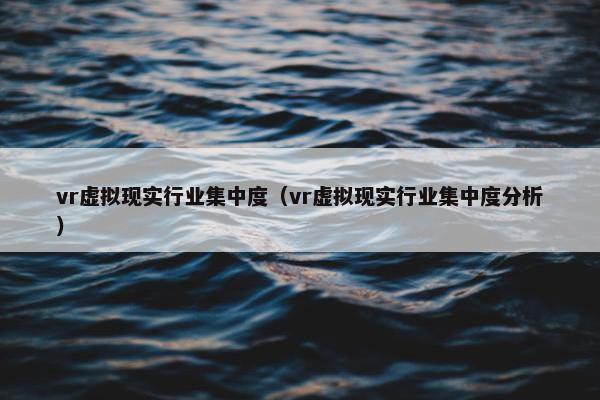 vr虚拟现实行业集中度（vr虚拟现实行业集中度分析）