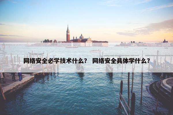 网络安全必学技术什么？ 网络安全具体学什么？