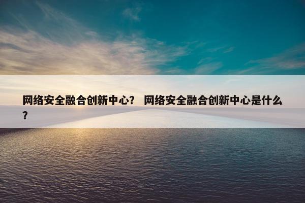网络安全融合创新中心？ 网络安全融合创新中心是什么？