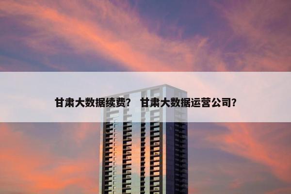 甘肃大数据续费? 甘肃大数据运营公司? 甘肃大数据续费? 甘肃大数据运营公司?