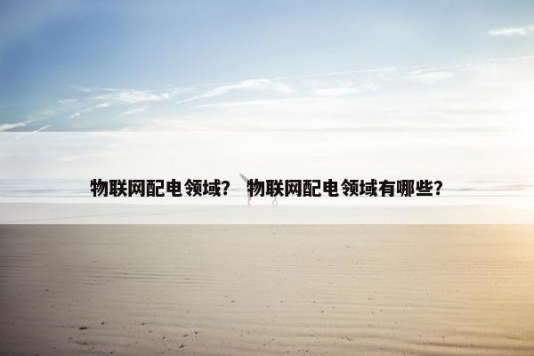 物联网配电领域？ 物联网配电领域有哪些？