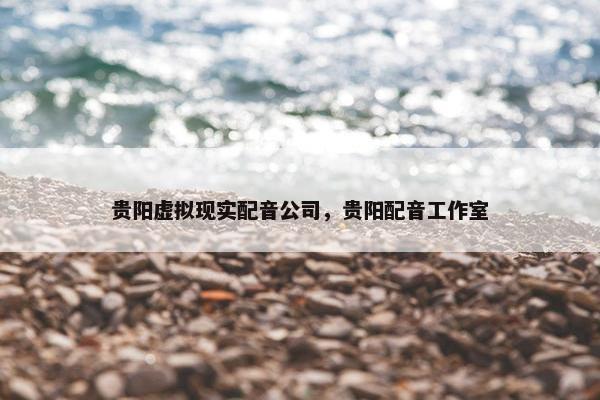 贵阳虚拟现实配音公司，贵阳配音工作室