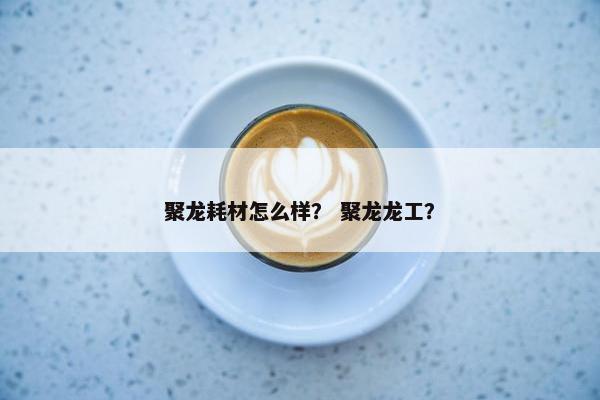 聚龙耗材怎么样？ 聚龙龙工？