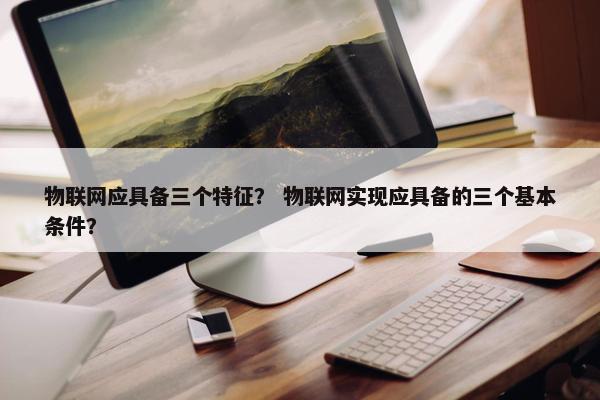 物联网应具备三个特征？ 物联网实现应具备的三个基本条件？