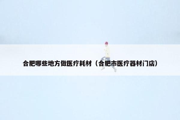 合肥哪些地方做医疗耗材（合肥市医疗器材门店）
