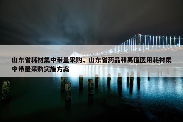 山东省耗材集中带量采购，山东省药品和高值医用耗材集中带量采购实施方案