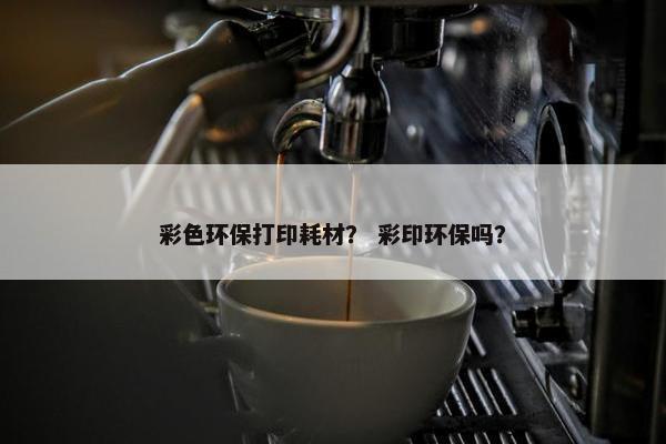 彩色环保打印耗材？ 彩印环保吗？