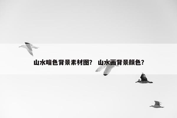 山水暗色背景素材图？ 山水画背景颜色？