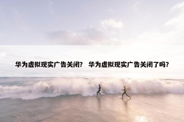 华为虚拟现实广告关闭？ 华为虚拟现实广告关闭了吗？