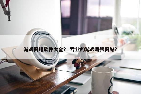 游戏网赚软件大全？ 专业的游戏赚钱网站？