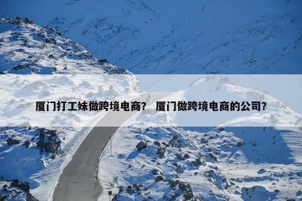 厦门打工妹做跨境电商？ 厦门做跨境电商的公司？