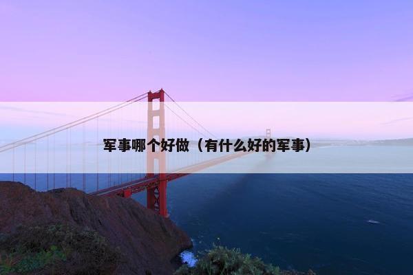 军事哪个好做（有什么好的军事）