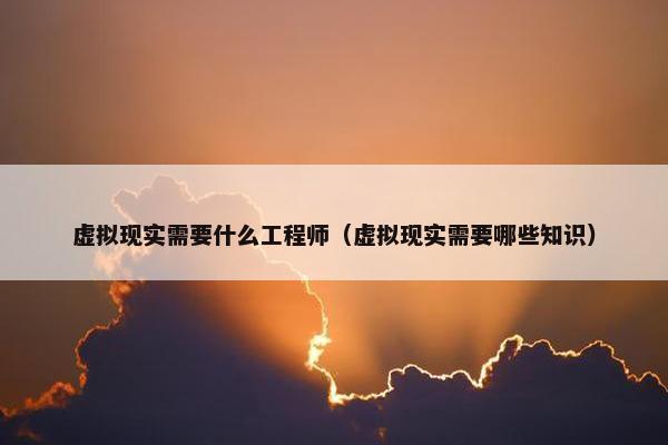 虚拟现实需要什么工程师（虚拟现实需要哪些知识）