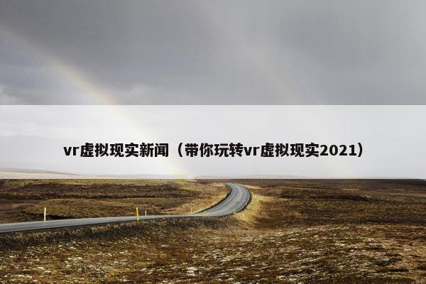 vr虚拟现实新闻（带你玩转vr虚拟现实2021）