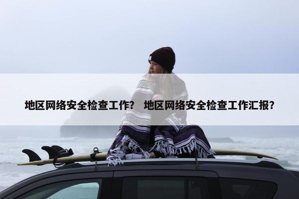 地区网络安全检查工作？ 地区网络安全检查工作汇报？