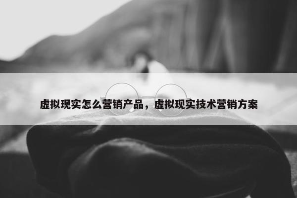 虚拟现实怎么营销产品，虚拟现实技术营销方案
