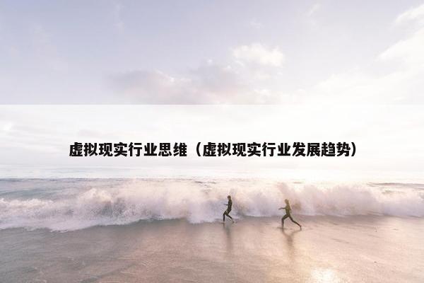 虚拟现实行业思维(虚拟现实行业发展趋势) 虚拟现实行业思维(虚拟现实行业发展趋势)