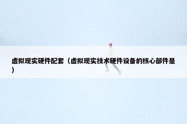 虚拟现实硬件配套(虚拟现实技术硬件设备的核心部件是) 虚拟现实硬件配套(虚拟现实技术硬件设备的核心部件是)