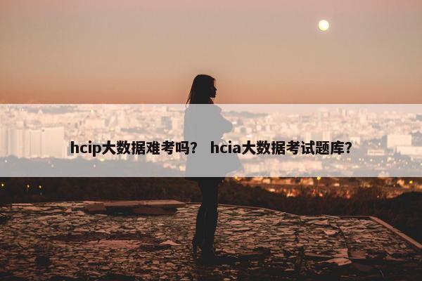 hcip大数据难考吗？ hcia大数据考试题库？
