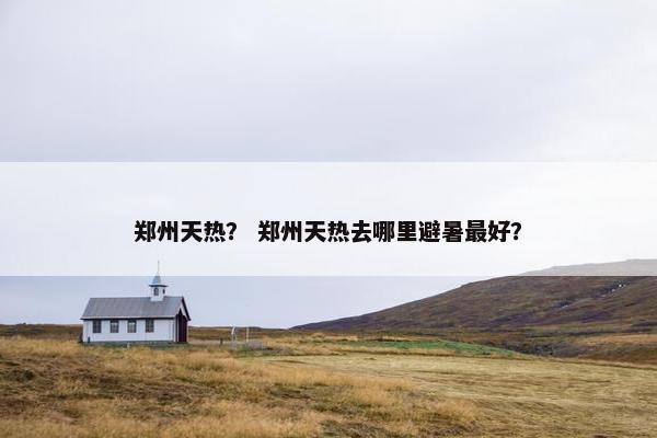 郑州天热？ 郑州天热去哪里避暑最好？