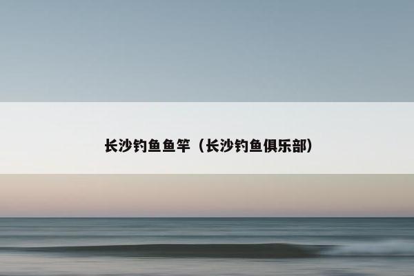 长沙钓鱼鱼竿（长沙钓鱼俱乐部）