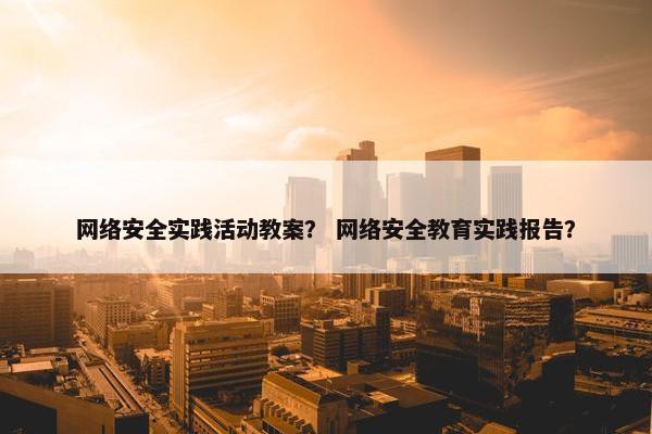 网络安全实践活动教案? 网络安全教育实践报告? 网络安全实践活动教案? 网络安全教育实践报告?